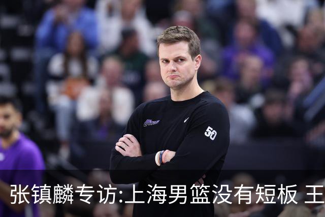 张镇麟专访:上海男篮没有短板 王哲林队长当之无愧 弗格是顶级外援