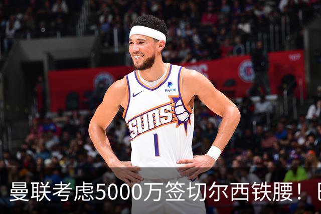 曼联考虑5000万签切尔西铁腰！巴莱巴恐亦被截胡，布莱顿给出具体要价
