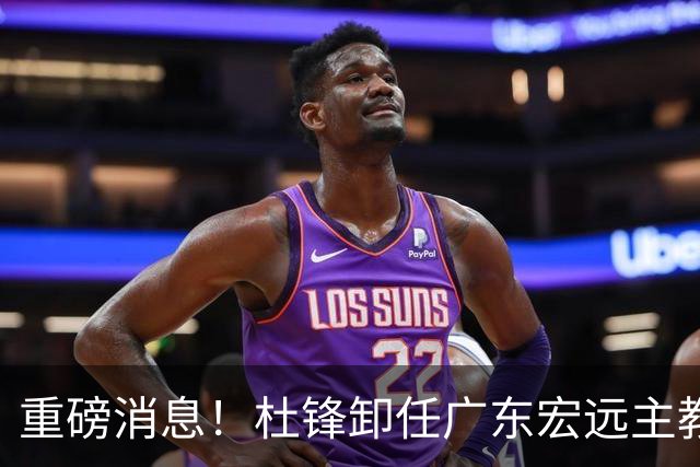 重磅消息！杜锋卸任广东宏远主教练，后续变化值得关注